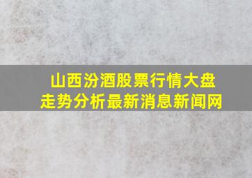 山西汾酒股票行情大盘走势分析最新消息新闻网