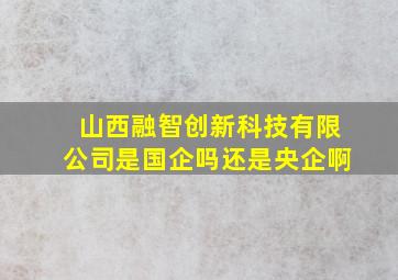 山西融智创新科技有限公司是国企吗还是央企啊