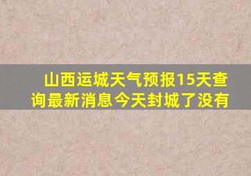 山西运城天气预报15天查询最新消息今天封城了没有