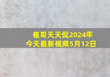 崔哥天天侃2024年今天最新视频5月12日