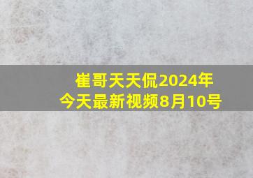 崔哥天天侃2024年今天最新视频8月10号