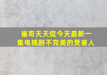 崔哥天天侃今天最新一集电视剧不完美的受害人