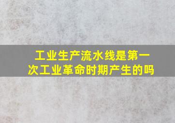 工业生产流水线是第一次工业革命时期产生的吗