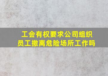 工会有权要求公司组织员工撤离危险场所工作吗