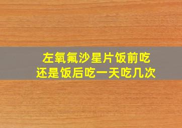 左氧氟沙星片饭前吃还是饭后吃一天吃几次