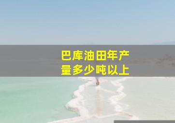 巴库油田年产量多少吨以上