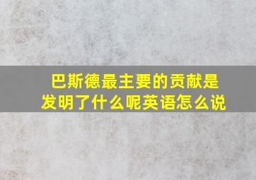 巴斯德最主要的贡献是发明了什么呢英语怎么说