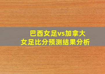 巴西女足vs加拿大女足比分预测结果分析