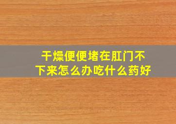 干燥便便堵在肛门不下来怎么办吃什么药好