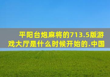 平阳台炮麻将的713.5版游戏大厅是什么时候开始的.中国