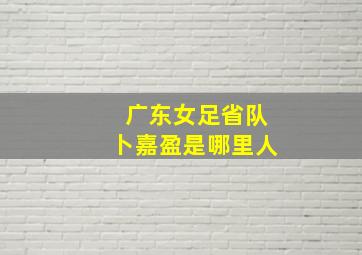 广东女足省队卜嘉盈是哪里人