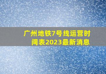 广州地铁7号线运营时间表2023最新消息