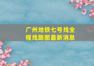 广州地铁七号线全程线路图最新消息