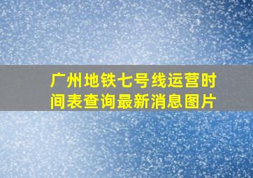 广州地铁七号线运营时间表查询最新消息图片