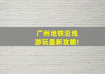 广州地铁沿线游玩最新攻略!