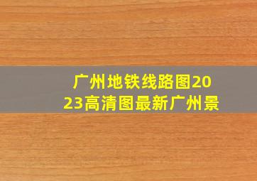 广州地铁线路图2023高清图最新广州景