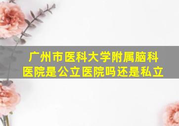 广州市医科大学附属脑科医院是公立医院吗还是私立