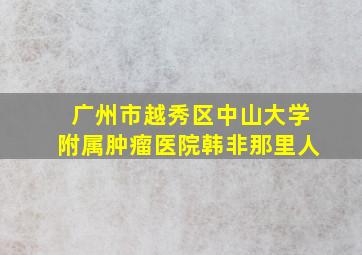 广州市越秀区中山大学附属肿瘤医院韩非那里人