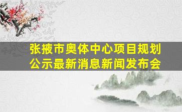 张掖市奥体中心项目规划公示最新消息新闻发布会