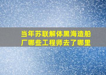 当年苏联解体黑海造船厂哪些工程师去了哪里