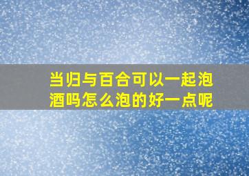 当归与百合可以一起泡酒吗怎么泡的好一点呢