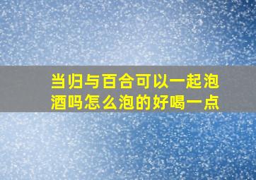 当归与百合可以一起泡酒吗怎么泡的好喝一点