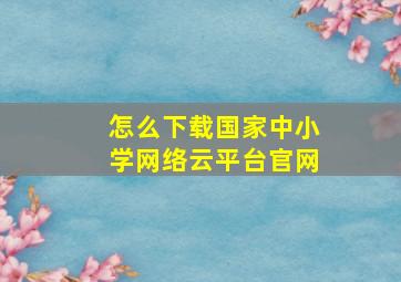 怎么下载国家中小学网络云平台官网