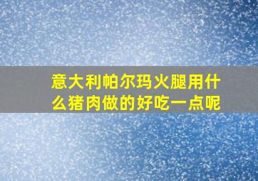 意大利帕尔玛火腿用什么猪肉做的好吃一点呢