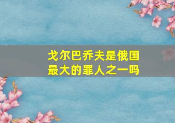 戈尔巴乔夫是俄国最大的罪人之一吗