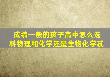 成绩一般的孩子高中怎么选科物理和化学还是生物化学忒