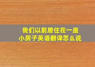 我们以前居住在一座小房子英语翻译怎么说