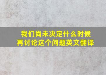 我们尚未决定什么时候再讨论这个问题英文翻译