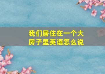 我们居住在一个大房子里英语怎么说