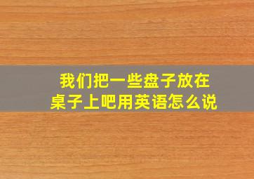 我们把一些盘子放在桌子上吧用英语怎么说