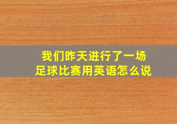 我们昨天进行了一场足球比赛用英语怎么说