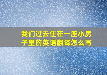 我们过去住在一座小房子里的英语翻译怎么写