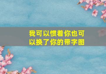 我可以惯着你也可以换了你的带字图