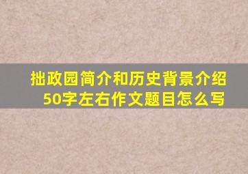 拙政园简介和历史背景介绍50字左右作文题目怎么写