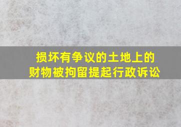 损坏有争议的土地上的财物被拘留提起行政诉讼