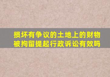 损坏有争议的土地上的财物被拘留提起行政诉讼有效吗