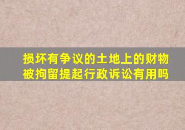 损坏有争议的土地上的财物被拘留提起行政诉讼有用吗