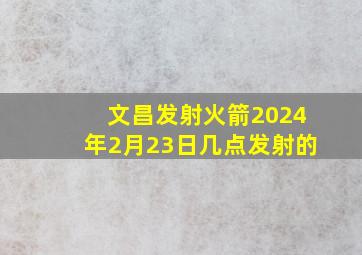 文昌发射火箭2024年2月23日几点发射的