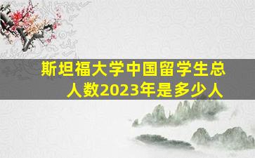 斯坦福大学中国留学生总人数2023年是多少人