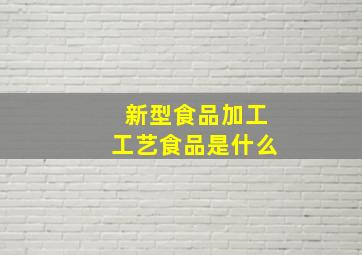 新型食品加工工艺食品是什么