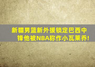 新疆男篮新外援锁定巴西中锋他被NBA称作小瓦莱乔!