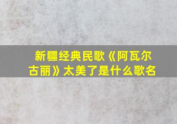 新疆经典民歌《阿瓦尔古丽》太美了是什么歌名