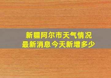 新疆阿尔市天气情况最新消息今天新增多少