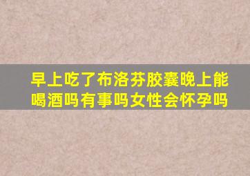 早上吃了布洛芬胶囊晚上能喝酒吗有事吗女性会怀孕吗