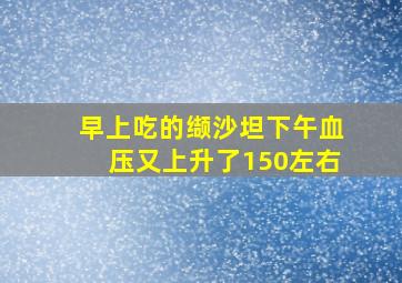 早上吃的缬沙坦下午血压又上升了150左右