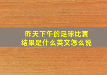 昨天下午的足球比赛结果是什么英文怎么说